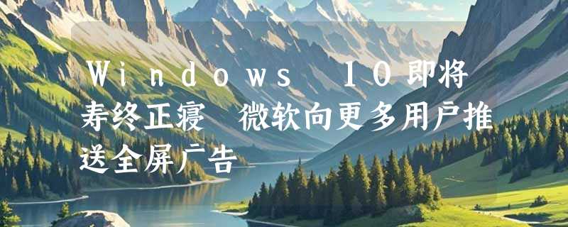 Windows 10即将寿终正寝 微软向更多用户推送全屏广告