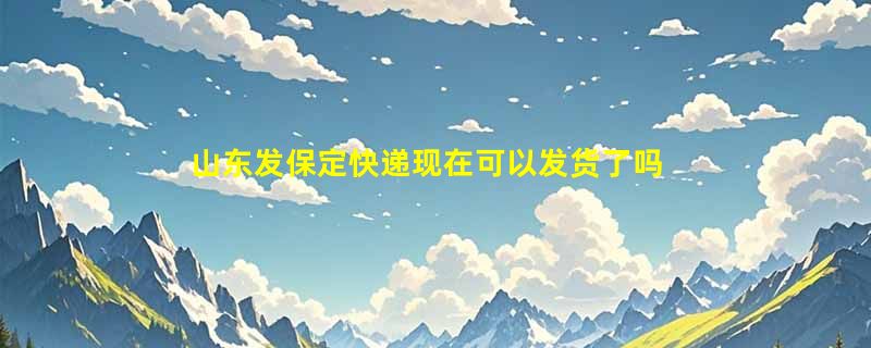 山东发保定快递现在可以发货了吗