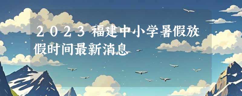 2023福建中小学暑假放假时间最新消息